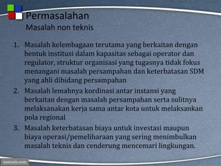 nawasis.com
Permasalahan
Masalah non teknis
1. Masalah kelembagaan terutama yang berkaitan dengan
bentuk institusi dalam kapasitas sebagai operator dan
regulator, struktur organisasi yang tugasnya tidak fokus
menangani masalah persampahan dan keterbatasan SDM
yang ahli dibidang persampahan
2. Masalah lemahnya kordinasi antar instansi yang
berkaitan dengan masalah persampahan serta sulitnya
melaksanakan kerja sama antar kota untuk melaksankan
pola regional
3. Masalah keterbatasan biaya untuk investasi maupun
biaya operasi/pemeliharaan yang sering menimbulkan
masalah teknis dan cenderung mencemari lingkungan.
 