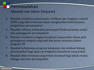 nawasis.com
Permasalahan
Masalah non teknis (lanjutan)
4. Masalah rendahnya penerimaan retribusi dan tingginya subsidi
APBD yang dikhawatirkan dapat menghambat keberlanjutan
pengelolaan persampahan
5. Masalah sulitnya melakukan penerapan Perda terutama sanksi
atas pelanggaran persampahan
6. Masalah rendahnya tingkat kesadaran masyarakat dalam pola
penanganan sampah yang baik dan benar terutama dalam
program 3R
7. Masalah terbatasnya program kampanye dan edukasi bidang
persampahan bagi upaya peningkatan kesadaran masyarakat
8. Masalah iklim investasi yang belum kondusif bagi pihak swasta
sebagai operator persampahan
 