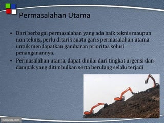 nawasis.com
Permasalahan Utama
• Dari berbagai permasalahan yang ada baik teknis maupun
non teknis, perlu ditarik suatu garis permasalahan utama
untuk mendapatkan gambaran prioritas solusi
penanganannya.
• Permasalahan utama, dapat dinilai dari tingkat urgensi dan
dampak yang ditimbulkan serta berulang selalu terjadi
 