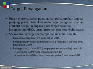 nawasis.com
Target Penanganan
• Untuk merencanakan penanganan persampahan jangka
panjang, perlu ditetapkan suatu target yang realistis dan
aplikatif dengan mengacu pada target nasional,
kesepakatan MDGs, target propinsi dan kota/kabupaten.
• Secara umum target persampahan nasional adalah :
– Cakupan pelayanan 70% pada tahun 2015
– Pengurangan volume sampah melalui program 3R sebesar 20%
pada tahun 2010
– Peningkatan kualitas TPA (tempat pemrosesan akhir) menjadi
• controlled landfill (kota sedang dan kecil) dan
• sanitary landfill (kota besar dan metropolitan) pada tahun 2012
 