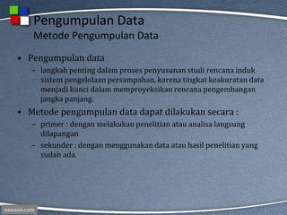 nawasis.com
Pengumpulan Data
Metode Pengumpulan Data
• Pengumpulan data
– langkah penting dalam proses penyusunan studi rencana induk
sistem pengelolaan persampahan, karena tingkat keakuratan data
menjadi kunci dalam memproyeksikan rencana pengembangan
jangka panjang.
• Metode pengumpulan data dapat dilakukan secara :
– primer : dengan melakukan penelitian atau analisa langsung
dilapangan
– sekunder : dengan menggunakan data atau hasil penelitian yang
sudah ada.
 