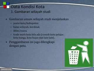 nawasis.com
Data Kondisi Kota
1. Gambaran wilayah studi
• Gambaran umum wilayah studi menjelaskan
– posisi kota/kabupaten
– batas wilayah, kordinat,
– iklim/cuaca,
– trade mark kota bila ada (contoh kota pelajar,
kota bunga, kota hujan dan lain-lain).
• Penggambaran ini juga dilengkapi
dengan peta.
 
