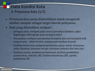 nawasis.com
Data Kondisi Kota
3. Prasarana kota (1/2)
• Prasarana kota perlu diidentifikasi untuk mengenali
sumber sampah sebagai target daerah pelayanan.
• Data yang dibutuhkan meliputi :
– Jaringan jalan, meliputi jalan arteri/protokol, kolektor, jalan
lingkungan (dilengkapi peta jaringan jalan)
– Perumahan, meliputi perumahan komplek dan non komplek baik
yang teratur , tidak teratur, maupun perumahan kumuh
– Fasilitas komersial, meliputi pertokoan, pasar, hotel, restauran,
salon, bioskop, kawasan wisata, kawasan industri dan lain-lain
– Fasilitas umum, meliputi perkantoran, fasilitas pendidikan
(universitas, sekolah, dll), fasilitas kesehatan (RS, apotik,
puskesmas dll
 