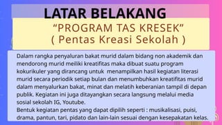 “PROGRAM TAS KRESEK”
( Pentas Kreasi Sekolah )
Dalam rangka penyaluran bakat murid dalam bidang non akademik dan
mendorong murid meiliki kreatifitas maka dibuat suatu program
kokurikuler yang dirancang untuk menampilkan hasil kegiatan literasi
murid secara periodik setiap bulan dan menumbuhkan kreatifitas murid
dalam menyalurkan bakat, minat dan melatih keberanian tampil di depan
publik. Kegiatan ini juga ditayangkan secara langsung melalui media
sosial sekolah IG, Youtube.
Bentuk kegiatan pentas yang dapat dipilih seperti : musikalisasi, puisi,
drama, pantun, tari, pidato dan lain-lain sesuai dengan kesepakatan kelas.
LATAR BELAKANG
 