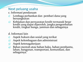 Next peluang usaha
c. Informasi pendanaan
1) Lembaga perbankan dan pembari dana yang
bersangkutan
2) Kebijakan dan persyaratan kredit termasuk besar
kredit yang dapat diperoleh, jangka pengembalian
kredit, tingkat bunga, jaminan dan sebagainya
d. Informasi lain
1) Aspek hukum dan sosial yang terikat
2) Aspek kelembagaan dan administrasi
3) Aspek ketenagakerjaan
4) Bahan mentah atau bahan baku, bahan pembantu,
lahan, bangunan, transportasi, komunikasi, dan
sebagainya.”
 
