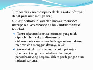 Sumber dan cara memperoleh data serta informasi
dapat pula mengacu,yakni ;
a. Aktif berkomunikasi dan banyak membaca
merupakan kebiasaan yang baik untuk maksud
tersebut.
 Tentu saja untuk semua informasi yang telah
diperoleh harus dapat disusun dan
didokumentasikan secara baik agar memudahkan
mencari dan menggunakannya kelak.
Dewasa ini telah ada beberapa buku petunjuk
(directory) yang memuat alamat berbagai
perusahaan yang bergerak dalam perdagangan atau
industri tertentu
 