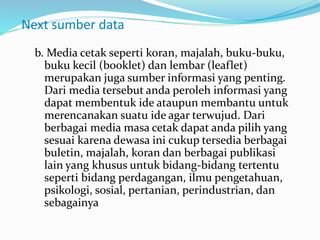 Next sumber data
b. Media cetak seperti koran, majalah, buku-buku,
buku kecil (booklet) dan lembar (leaflet)
merupakan juga sumber informasi yang penting.
Dari media tersebut anda peroleh informasi yang
dapat membentuk ide ataupun membantu untuk
merencanakan suatu ide agar terwujud. Dari
berbagai media masa cetak dapat anda pilih yang
sesuai karena dewasa ini cukup tersedia berbagai
buletin, majalah, koran dan berbagai publikasi
lain yang khusus untuk bidang-bidang tertentu
seperti bidang perdagangan, ilmu pengetahuan,
psikologi, sosial, pertanian, perindustrian, dan
sebagainya
 