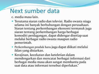 Next sumber data
c. media masa lain.
 Terutama siaran radio dan televisi. Radio swasta niaga
selama ini banyak berhubungan dengan perusahaan.
Siaran tentang perkembangan ekonomi termasuk juga
siaran tentang perkembangan harga berbagai
komoditi perdagangan, dapat didengar disetiap saat
melalui berbagai radio swasta maupun radio
pemerintah.
 Perkembangan produk baru juga dapat diikuti melalui
iklan yang disiarkan.
 Kerajinan, kecekatan dan keteletian dalam
mendengarkan dan mencatat berbagai informasi dari
berbagai media masa akan sangat membantu pada
saat data atau informasi tersebut diperlukan.”
 