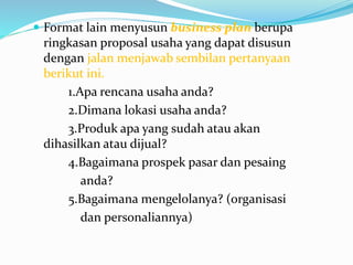  Format lain menyusun business plan berupa
ringkasan proposal usaha yang dapat disusun
dengan jalan menjawab sembilan pertanyaan
berikut ini.
1.Apa rencana usaha anda?
2.Dimana lokasi usaha anda?
3.Produk apa yang sudah atau akan
dihasilkan atau dijual?
4.Bagaimana prospek pasar dan pesaing
anda?
5.Bagaimana mengelolanya? (organisasi
dan personaliannya)
 