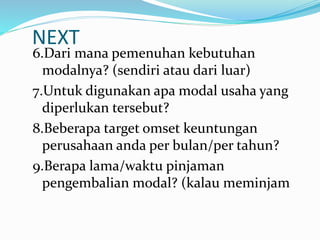 NEXT
6.Dari mana pemenuhan kebutuhan
modalnya? (sendiri atau dari luar)
7.Untuk digunakan apa modal usaha yang
diperlukan tersebut?
8.Beberapa target omset keuntungan
perusahaan anda per bulan/per tahun?
9.Berapa lama/waktu pinjaman
pengembalian modal? (kalau meminjam
 