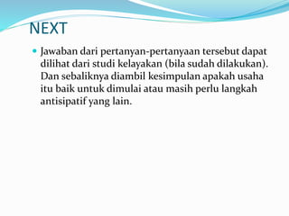 NEXT
 Jawaban dari pertanyan-pertanyaan tersebut dapat
dilihat dari studi kelayakan (bila sudah dilakukan).
Dan sebaliknya diambil kesimpulan apakah usaha
itu baik untuk dimulai atau masih perlu langkah
antisipatif yang lain.
 