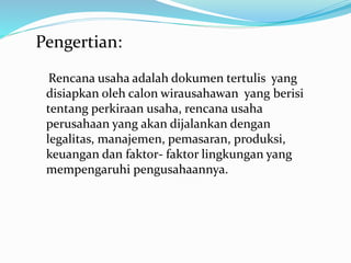 Pengertian:
Rencana usaha adalah dokumen tertulis yang
disiapkan oleh calon wirausahawan yang berisi
tentang perkiraan usaha, rencana usaha
perusahaan yang akan dijalankan dengan
legalitas, manajemen, pemasaran, produksi,
keuangan dan faktor- faktor lingkungan yang
mempengaruhi pengusahaannya.
 