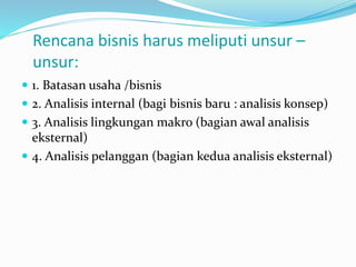 Rencana bisnis harus meliputi unsur –
unsur:
 1. Batasan usaha /bisnis
 2. Analisis internal (bagi bisnis baru : analisis konsep)
 3. Analisis lingkungan makro (bagian awal analisis
eksternal)
 4. Analisis pelanggan (bagian kedua analisis eksternal)
 