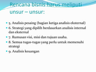 Rencana bisnis harus meliputi
unsur – unsur:
 5. Analisis pesaing (bagian ketiga analisis eksternal)
 6. Strategi yang dipilih berdasarkan analisis internal
dan eksternal
 7. Rumusan visi, misi dan tujuan usaha.
 8. Semua tugas-tugas yang perlu untuk memenuhi
strategi
 9. Analisis keuangan
 
