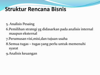 Struktur Rencana Bisnis
5. Analisis Pesaing
6.Pemilihan strategi yg didasarkan pada analisis internal
maupun eksternal
7.Perumusan visi,misi,dan tujuan usaha
8.Semua tugas – tugas yang perlu untuk memenuhi
syarat
9.Analisis keuangan
 