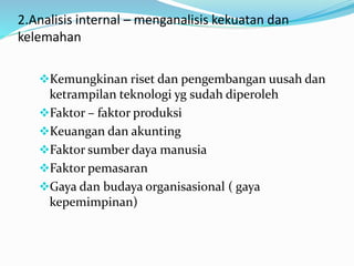 2.Analisis internal – menganalisis kekuatan dan
kelemahan
Kemungkinan riset dan pengembangan uusah dan
ketrampilan teknologi yg sudah diperoleh
Faktor – faktor produksi
Keuangan dan akunting
Faktor sumber daya manusia
Faktor pemasaran
Gaya dan budaya organisasional ( gaya
kepemimpinan)
 