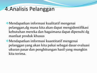 4.Analisis Pelanggan
Mendapatkan informasi kualitatif mengenai
pelanggan,dg mana kita akan dapat mengidentifikasi
kebutuhan mereka dan bagaimana dapat dipenuhi dg
manfaat produk khusus
Mendapatkan informasi kuantitatif mengenai
pelanggan yang akan kita pakai sebagai dasar evaluasi
ukuran pasar dan penghitungan hasil yang mungkin
kita terima.
 