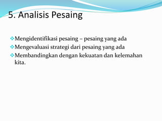5. Analisis Pesaing
Mengidentifikasi pesaing – pesaing yang ada
Mengevaluasi strategi dari pesaing yang ada
Membandingkan dengan kekuatan dan kelemahan
kita.
 