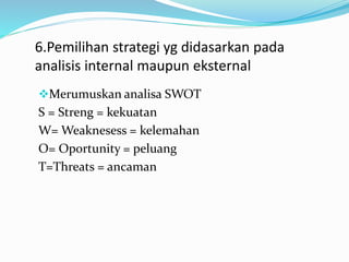 6.Pemilihan strategi yg didasarkan pada
analisis internal maupun eksternal
Merumuskan analisa SWOT
S = Streng = kekuatan
W= Weaknesess = kelemahan
O= Oportunity = peluang
T=Threats = ancaman
 