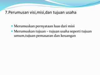 7.Perumusan visi,misi,dan tujuan usaha
 Merumuskan pernyataan luas dari misi
 Merumuskan tujuan – tujuan usaha seperti tujuan
umum,tujuan pemasaran dan keuangan
 