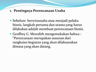 1. Pentingnya Perencanaan Usaha
 Sebelum berwirausaha atau menjadi pelaku
bisnis, langkah pertama dan utama yang harus
dilakukan adalah membuat perencanaan bisnis.
 Geoffrey G. Meredith mengemukakan bahwa :
“Perencanaan merupakan susunan dari
rangkaian kegiatan yang akan dilaksanakan
dimasa yang akan datang.
 