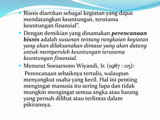  Bisnis diartikan sebagai kegiatan yang dapat
mendatangkan keuntungan, terutama
keuntungan finansial”.
 Dengan demikian yang dinamakan perencanaan
bisnis adalah susunan tentang rangkaian kegiatan
yang akan dilaksanakan dimasa yang akan datang
untuk memperoleh keuntungan terutama
keuntungan finansial.
 Menurut Soesarsono Wiyandi, Ir. (1987 : 115):
Perencanaan sebaiknya tertulis, walaupun
menyangkut usaha yang kecil. Hal ini penting
mengingat manusia itu sering lupa dan tidak
mungkin mengingat semua angka atau barang
yang pernah dilihat atau terlintas dalam
pikirannya.
 