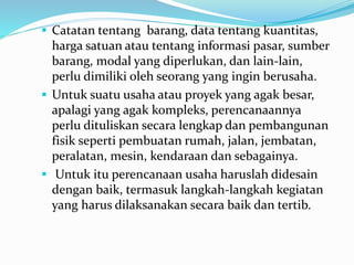  Catatan tentang barang, data tentang kuantitas,
harga satuan atau tentang informasi pasar, sumber
barang, modal yang diperlukan, dan lain-lain,
perlu dimiliki oleh seorang yang ingin berusaha.
 Untuk suatu usaha atau proyek yang agak besar,
apalagi yang agak kompleks, perencanaannya
perlu dituliskan secara lengkap dan pembangunan
fisik seperti pembuatan rumah, jalan, jembatan,
peralatan, mesin, kendaraan dan sebagainya.
 Untuk itu perencanaan usaha haruslah didesain
dengan baik, termasuk langkah-langkah kegiatan
yang harus dilaksanakan secara baik dan tertib.
 