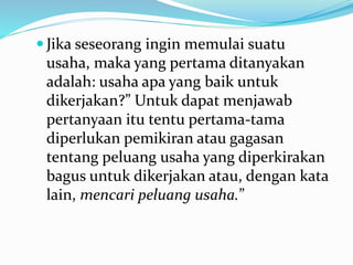  Jika seseorang ingin memulai suatu
usaha, maka yang pertama ditanyakan
adalah: usaha apa yang baik untuk
dikerjakan?” Untuk dapat menjawab
pertanyaan itu tentu pertama-tama
diperlukan pemikiran atau gagasan
tentang peluang usaha yang diperkirakan
bagus untuk dikerjakan atau, dengan kata
lain, mencari peluang usaha.”
 
