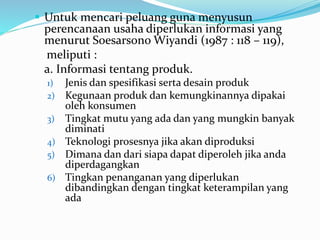  Untuk mencari peluang guna menyusun
perencanaan usaha diperlukan informasi yang
menurut Soesarsono Wiyandi (1987 : 118 – 119),
meliputi :
a. Informasi tentang produk.
1) Jenis dan spesifikasi serta desain produk
2) Kegunaan produk dan kemungkinannya dipakai
oleh konsumen
3) Tingkat mutu yang ada dan yang mungkin banyak
diminati
4) Teknologi prosesnya jika akan diproduksi
5) Dimana dan dari siapa dapat diperoleh jika anda
diperdagangkan
6) Tingkan penanganan yang diperlukan
dibandingkan dengan tingkat keterampilan yang
ada
 