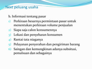 Next peluang usaha
b. Informasi tentang pasar
1) Perkiraan besarnya permintaan pasar untuk
menentukan perkiraan volume penjualan
2) Siapa saja calon konsumennya
3) Lokasi dan penyebaran konsumen
4) Rantai tata niaganya
5) Pelayanan penyerahan dan pengiriman barang
6) Saingan dan kemungkinan adanya subsitusi,
pemalsuan dan sebagainya
 