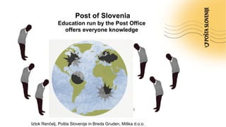 Post of Slovenia
Education run by the Post Office
offers everyone knowledge
Ljubljana, 24 april 2014
Iztok Renčelj, Pošta Slovenije in Breda Gruden, Miška d.o.o.
 