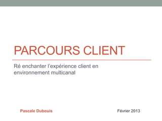 PARCOURS CLIENT
Ré enchanter l’expérience client en
environnement multicanal




  Pascale Dubouis                     Février 2013
 