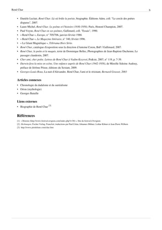 René Char                                                                                                                         6


    • Danièle Leclair, René Char. Là où brûle la poésie, biographie. Éditions Aden, coll. "Le cercle des poètes
      disparus", 2007.
    • Laure Michel, René Char. Le poème et l'histoire (1930-1950). Paris, Honoré Champion, 2007.
    • Paul Veyne, René Char en ses poèmes, Gallimard, coll. "Essais", 1990.
    • « René Char », Europe, n° 705/706, janvier-février 1988.
    • « René Char », Le Magazine littéraire, n° 340, février 1996.
    • « Le Géant Magnétique », Télérama Hors Série.
    • René Char, catalogue d'exposition sous la direction d'Antoine Coron, BnF / Gallimard, 2007.
    • René Char, le poète et le maquis, texte de Dominique Bellec, Photographies de Jean-Baptiste Duchenne, Le
      passager clandestin, 2007.
    • Cher ami, cher poète. Lettres de René Char à Vadim Kozovoï, Po&sie, 2007, n° 119, p. 7-39.
    • Darwin fera la mise en scène, Une enfance auprès de René Char (1942-1958), de Mireille Sidoine Audouy,
      préface de Jérôme Prieur, éditions du Sextant, 2009.
    • Georges-Louis Roux, La nuit d'Alexandre. René Char, l'ami et le résistant, Bernard Grasset, 2003


    Articles connexes
    • Chronologie du dadaïsme et du surréalisme
    • Orion (mythologie)
    • Georges Bataille


    Liens externes
    • Biographie de René Char [3]


    Références
    [1] « Histoire (http:/ / www. festival-avignon. com/ index. php?r=30) », Site du festival d'Avignon
    [2] Dichtungen, Fischer Verlag, Francfort, traductions par Paul Celan, Johannes Hübner, Lothar Klüner et Jean-Pierre Wilhem
    [3] http:/ / www. pierdelune. com/ char. htm
 