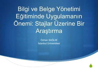 S 
Bilgi ve Belge Yönetimi 
Eğitiminde Uygulamanın 
Önemi: Stajlar Üzerine Bir 
Araştırma 
Özhan SAĞLIK 
İstanbul Üniversitesi 
 