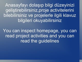 Anasayfayı dolaşıp bilgi düzeyinizi geliştirebilirsiniz,proje activitelerini bilebilirsiniz ve projelerle ilgili klavuz bilgileri okuyabilirsiniz You can inspect homepage, you can read project activities and you can read the guidelines 