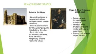 RENACIMIENTO ESPAÑOL
Catedral de Málaga
- La construcción de la
catedral se inicio en
1528 pero nunca ha sido
terminada.
- Tiene el sobrenombre
de “Manquita” porque le
falta la torre derecha.
- En el interior se
encuentran capillas de
estilo barroco y
neogótico y un coro
ricamente tallado
Diego de Silva Velázquez
(1599-1660
- Persistencia de
formas hispano-
flamencas
- Primacía de la
tradición cristiana-
medieval frente al
paganismo
- Formas y técnicas de
origen italiano
 