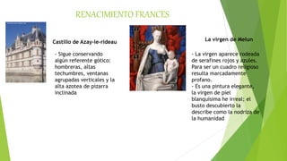 RENACIMIENTO FRANCES
Castillo de Azay-le-rideau
- Sigue conservando
algún referente gótico:
hombreras, altas
techumbres, ventanas
agrupadas verticales y la
alta azotea de pizarra
inclinada
La virgen de Melun
- La virgen aparece rodeada
de serafines rojos y azules.
Para ser un cuadro religioso
resulta marcadamente
profano.
- Es una pintura elegante,
la virgen de piel
blanquísima he irreal; el
busto descubierto la
describe como la nodriza de
la humanidad
 