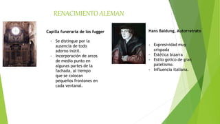 RENACIMIENTO ALEMAN
Capilla funeraria de los fugger
- Se distingue por la
ausencia de todo
adorno inútil.
- Incorporación de arcos
de medio punto en
algunas partes de la
fachada, al tiempo
que se colocan
pequeños frontones en
cada ventanal.
Hans Baldung, Autorretrato
- Expresividad muy
crispada
- Estética bizarra
- Estilo gotico de gran
patetismo.
- Influencia italiana.
 