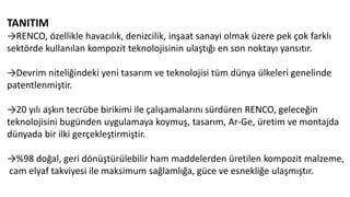 TANITIM
→RENCO, özellikle havacılık, denizcilik, inşaat sanayi olmak üzere pek çok farklı
sektörde kullanılan kompozit teknolojisinin ulaştığı en son noktayı yansıtır.
→Devrim niteliğindeki yeni tasarım ve teknolojisi tüm dünya ülkeleri genelinde
patentlenmiştir.
→20 yılı aşkın tecrübe birikimi ile çalışamalarını sürdüren RENCO, geleceğin
teknolojisini bugünden uygulamaya koymuş, tasarım, Ar-Ge, üretim ve montajda
dünyada bir ilki gerçekleştirmiştir.
→%98 doğal, geri dönüştürülebilir ham maddelerden üretilen kompozit malzeme,
cam elyaf takviyesi ile maksimum sağlamlığa, güce ve esnekliğe ulaşmıştır.
 