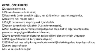GENEL ÖZELLİKLERİ
Düşük maliyetlidir,
Bir asırdan uzun ömürlüdür,
Tasarımda üstün esneklik sağlar, her türlü mimari tasarıma uygundur,
Kolay ve hızlı monte edilir,
Güçlü depremlere karşı koymak için idealdir,
Yangın dayanıklılığı yüksektir, (A2 sınıfı yanmazdır),
Anti bakteriyeldir, termitlere karşı dayanıklı olup, küf ve diğer mantalardan,
yosundan ve geçirgenliklerden etkilenmez,
Suya dayanıklı yapılar oluşturur, taşkın eğilimi olan yerler için uygundur,
150 kg/m2’den büyük kar yüküne dayanır,
225 km/saat hıza sahip kasırga ve hortum niteliğindeki rüzgarlara karşı dayanaklıdır,
Enerji tasarrufludur,
Isı ve ses yalıtımı sağlar
 