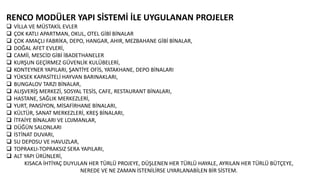 RENCO MODÜLER YAPI SİSTEMİ İLE UYGULANAN PROJELER
 VİLLA VE MÜSTAKİL EVLER
 ÇOK KATLI APARTMAN, OKUL, OTEL GİBİ BİNALAR
 ÇOK AMAÇLI FABRİKA, DEPO, HANGAR, AHIR, MEZBAHANE GİBİ BİNALAR,
 DOĞAL AFET EVLERİ,
 CAMİİ, MESCİD GİBİ İBADETHANELER
 KURŞUN GEÇİRMEZ GÜVENLİK KULÜBELERİ,
 KONTEYNER YAPILARI, ŞANTİYE OFİS, YATAKHANE, DEPO BİNALARI
 YÜKSEK KAPASİTELİ HAYVAN BARINAKLARI,
 BUNGALOV TARZI BİNALAR,
 ALIŞVERİŞ MERKEZİ, SOSYAL TESİS, CAFE, RESTAURANT BİNALARI,
 HASTANE, SAĞLIK MERKEZLERİ,
 YURT, PANSİYON, MİSAFİRHANE BİNALARI,
 KÜLTÜR, SANAT MERKEZLERİ, KREŞ BİNALARI,
 İTFAİYE BİNALARI VE LOJMANLAR,
 DÜĞÜN SALONLARI
 İSTİNAT DUVARI,
 SU DEPOSU VE HAVUZLAR,
 TOPRAKLI-TOPRAKSIZ SERA YAPILARI,
 ALT YAPI ÜRÜNLERİ,
KISACA İHTİYAÇ DUYULAN HER TÜRLÜ PROJEYE, DÜŞLENEN HER TÜRLÜ HAYALE, AYRILAN HER TÜRLÜ BÜTÇEYE,
NEREDE VE NE ZAMAN İSTENİLİRSE UYARLANABİLEN BİR SİSTEM.
 