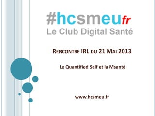 RENCONTRE IRL DU 21 MAI 2013
Le Quantified Self et la Msanté
www.hcsmeu.fr
 