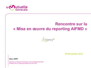 Rencontre sur la
« Mise en œuvre du reporting AIFMD »

28 Novembre 2013
Alban JARRY
Directeur du Programme Solvency 2 de La Mutuelle Générale
Président des GT Reporting AIFM et LEI de l’AFG

 