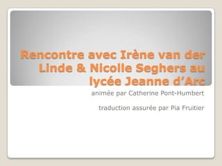 Rencontre avec Irène van der
Linde & Nicolle Seghers au
lycée Jeanne d’Arc
animée par Catherine Pont-Humbert
traduction assurée par Pia Fruitier
 