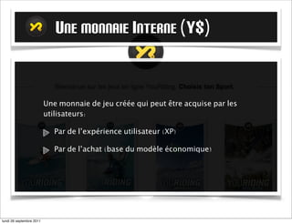 U UNE MONNAIE INTERNE (Y$)


                          Une monnaie de jeu créée qui peut être acquise par les
                          utilisateurs:

                             Par de l’expérience utilisateur (XP)

                             Par de l’achat (base du modèle économique)




mardi 27 septembre 2011
 