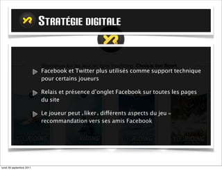 STRATÉGIE DIGITALE


                          Facebook et Twitter plus utilisés comme support technique
                          pour certains joueurs

                          Relais et présence d’onglet Facebook sur toutes les pages
                          du site

                          Le joueur peut «liker» différents aspects du jeu =
                          recommandation vers ses amis Facebook




mardi 27 septembre 2011
 