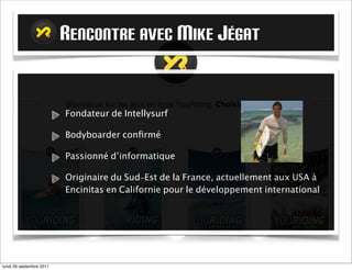 RENCONTRE AVEC MIKE JÉGAT


                          Fondateur de Intellysurf

                          Bodyboarder conﬁrmé

                          Passionné d’informatique

                          Originaire du Sud-Est de la France, actuellement aux USA à
                          Encinitas en Californie pour le développement international




mardi 27 septembre 2011
 