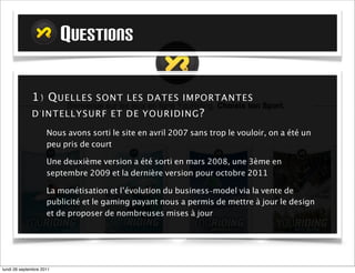 QUESTIONS

             1) Q U ELLES S ONT LES DATES IMP ORTA N TES
             D ' IN TELLYSU RF ET DE Y OURID I NG ?

                    Nous avons sorti le site en avril 2007 sans trop le vouloir, on a été un
                    peu pris de court

                    Une deuxième version a été sortie en mars 2008, une 3ème en
                    septembre 2009 et la dernière version pour octobre 2011

                    La monétisation et l’évolution du business-model via la vente de
                    publicité et le gaming payant nous a permis de mettre à jour le design
                    et de proposer de nombreuses mises à jour




mardi 27 septembre 2011
 