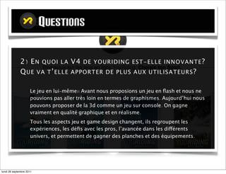 QUESTIONS
                  QUESTIONS

             2) E N QUOI LA V4 DE YOURID I NG EST - ELLE IN N O V A N TE ?
             Q UE VA T ’ ELLE AP P ORTER DE P LU S A U X U TILISA TEU RS ?

                     Le jeu en lui-même!! Avant nous proposions un jeu en ﬂash et nous ne
                     pouvions pas aller très loin en termes de graphismes. Aujourd’hui nous
                     pouvons proposer de la 3D comme un jeu sur console. On gagne
                     vraiment en qualité graphique et en réalisme.
                     Tous les aspects jeu et du game design changent, ils regroupent les
                     expériences, les déﬁs avec les pros, l’avancée dans les différents
                     univers, et permettent de gagner des planches et des équipements.




mardi 27 septembre 2011
 