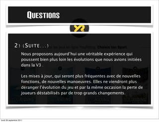 QUESTIONS

             2) (S UITE ...)
                     Nous proposons aujourd’hui une véritable expérience qui
                     poussent bien plus loin les évolutions que nous avions initiées
                     dans la V3 .

                     Les mises à jour seront plus fréquentes avec de nouvelles
                     fonctions, de nouvelles manoeuvres. Elles ne viendront plus
                     déranger l’évolution du jeu et par la même occasion la perte de
                     joueurs déstabilisés par de trop grands changements.




mardi 27 septembre 2011
 